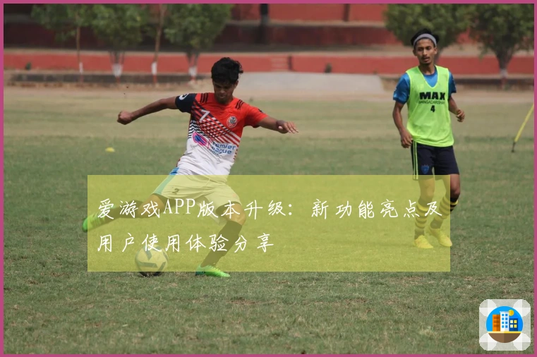 爱游戏APP版本升级：新功能亮点及用户使用体验分享