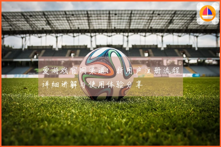 爱游戏官网渠道：新用户注册流程详细讲解与使用体验分享