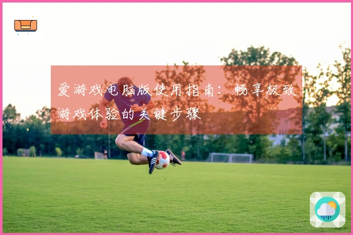 爱游戏电脑版使用指南：畅享极致游戏体验的关键步骤