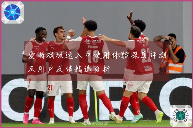 爱游戏极速入口使用体验深度评测及用户反馈精选分析