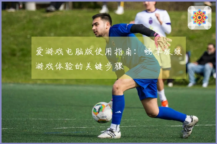 爱游戏电脑版使用指南：畅享极致游戏体验的关键步骤